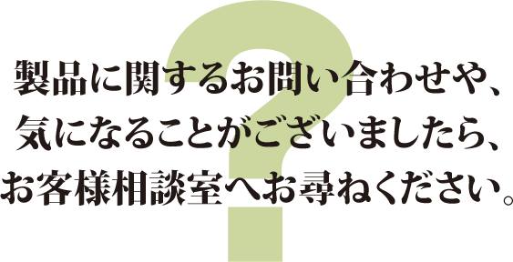 製品に関するお問い合わせや、気になることがございましたら、お客様相談室へお尋ねください。